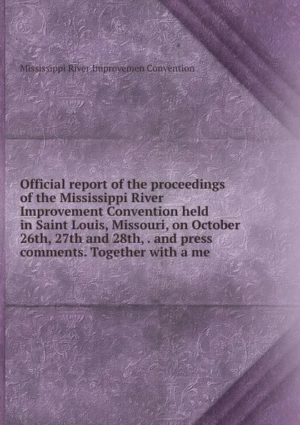 Обложка книги Official report of the proceedings of the Mississippi River Improvement Convention held in Saint Louis, Missouri, on October 26th, 27th and 28th, . and press comments. Together with a me, Mississippi River Improvemen Convention