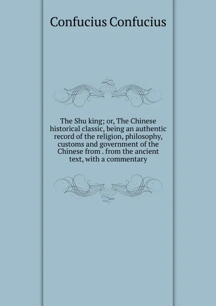 Обложка книги The Shu king; or, The Chinese historical classic, being an authentic record of the religion, philosophy, customs and government of the Chinese from . from the ancient text, with a commentary, Confucius Confucius