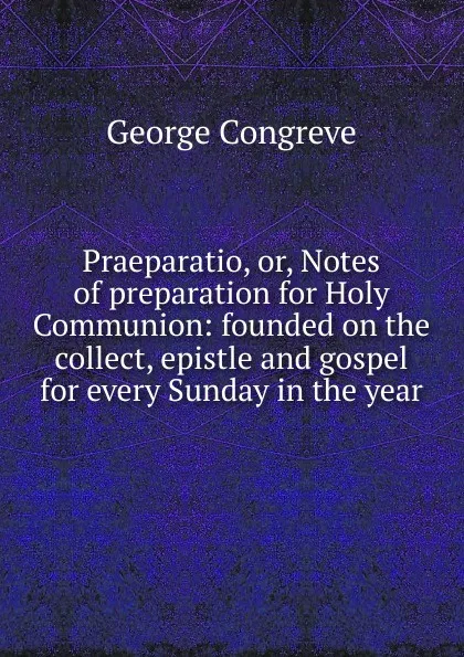 Обложка книги Praeparatio, or, Notes of preparation for Holy Communion: founded on the collect, epistle and gospel for every Sunday in the year, George Congreve