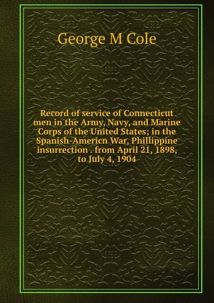 Обложка книги Record of service of Connecticut men in the Army, Navy, and Marine Corps of the United States; in the Spanish-Americn War, Phillippine insurrection . from April 21, 1898, to July 4, 1904, George M Cole