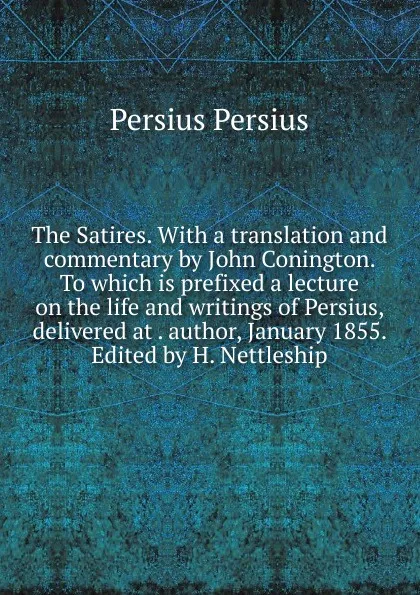 Обложка книги The Satires. With a translation and commentary by John Conington. To which is prefixed a lecture on the life and writings of Persius, delivered at . author, January 1855. Edited by H. Nettleship, Persius Persius