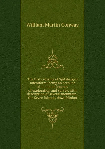 Обложка книги The first crossing of Spitsbergen microform: being an account of an inland journey of exploration and survey, with description of several mountain . the Seven Islands, down Hinloo, Conway William Martin