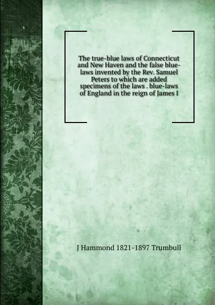 Обложка книги The true-blue laws of Connecticut and New Haven and the false blue-laws invented by the Rev. Samuel Peters to which are added specimens of the laws . blue-laws of England in the reign of James I, J Hammond 1821-1897 Trumbull