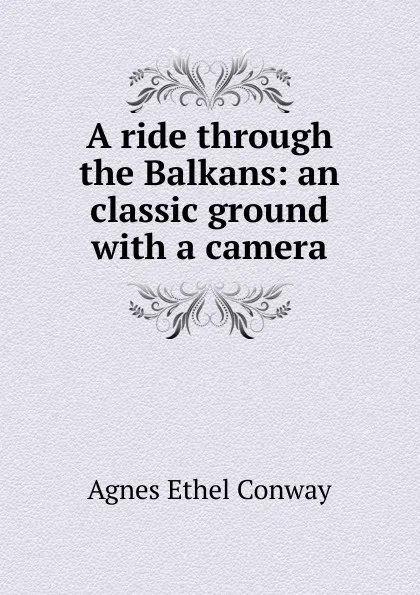 Обложка книги A ride through the Balkans: an classic ground with a camera, Agnes Ethel Conway