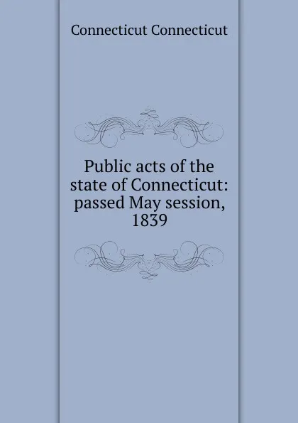 Обложка книги Public acts of the state of Connecticut: passed May session, 1839, Connecticut Connecticut