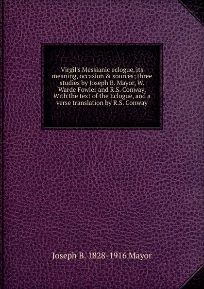 Обложка книги Virgil.s Messianic eclogue, its meaning, occasion . sources; three studies by Joseph B. Mayor, W. Warde Fowler and R.S. Conway. With the text of the Eclogue, and a verse translation by R.S. Conway, Joseph B. 1828-1916 Mayor