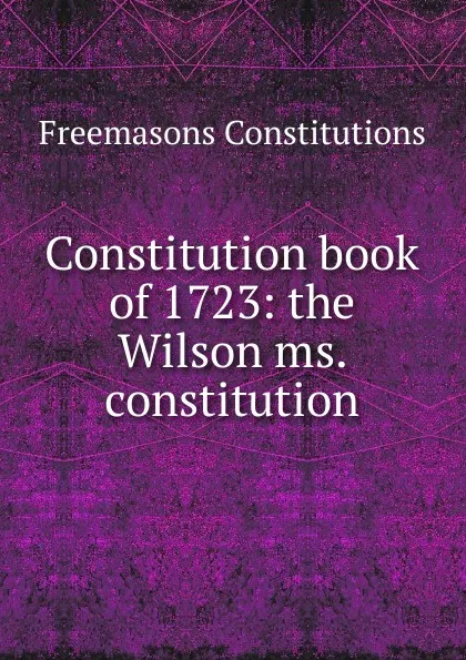 Обложка книги Constitution book of 1723: the Wilson ms. constitution, Freemasons Constitutions