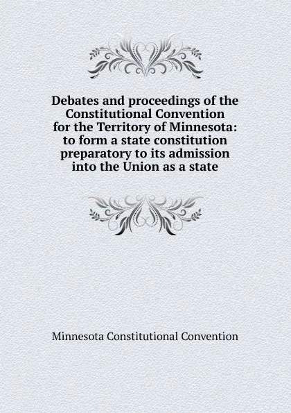 Обложка книги Debates and proceedings of the Constitutional Convention for the Territory of Minnesota: to form a state constitution preparatory to its admission into the Union as a state, Minnesota Constitutional Convention