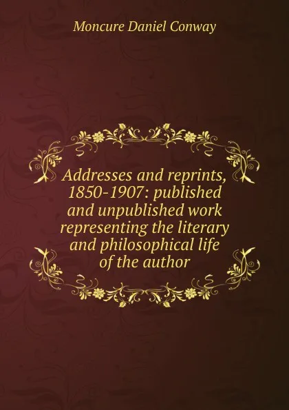 Обложка книги Addresses and reprints, 1850-1907: published and unpublished work representing the literary and philosophical life of the author, Conway Moncure Daniel