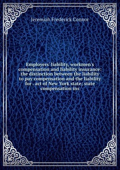 Обложка книги Employers. liability, workmen.s compensation and liability insurance: the distinction between the liability to pay compensation and the liability for . act of New York state; state compensation ins, Jeremiah Frederick Connor