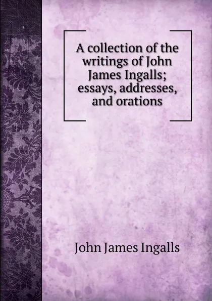 Обложка книги A collection of the writings of John James Ingalls; essays, addresses, and orations, John James Ingalls