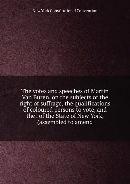 Обложка книги The votes and speeches of Martin Van Buren, on the subjects of the right of suffrage, the qualifications of coloured persons to vote, and the . of the State of New York, (assembled to amend, New York Constitutional Convention