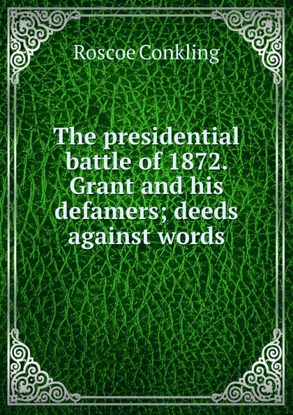 Обложка книги The presidential battle of 1872. Grant and his defamers; deeds against words, Roscoe Conkling