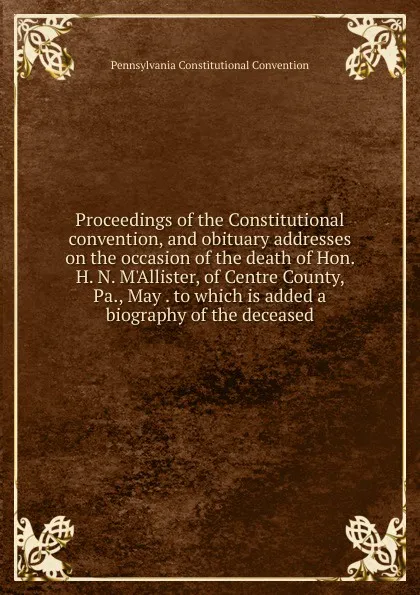 Обложка книги Proceedings of the Constitutional convention, and obituary addresses on the occasion of the death of Hon. H. N. M.Allister, of Centre County, Pa., May . to which is added a biography of the deceased, Pennsylvania Constitutional Convention