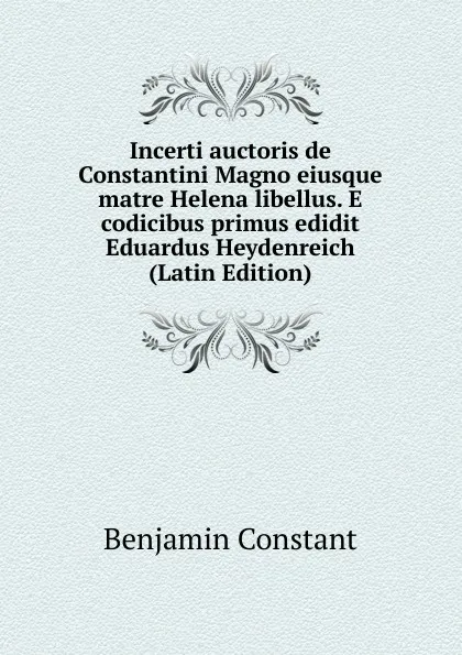 Обложка книги Incerti auctoris de Constantini Magno eiusque matre Helena libellus. E codicibus primus edidit Eduardus Heydenreich (Latin Edition), Benjamin Constant