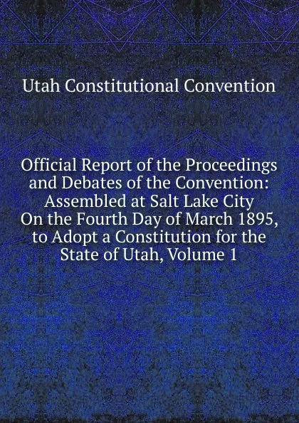 Обложка книги Official Report of the Proceedings and Debates of the Convention: Assembled at Salt Lake City On the Fourth Day of March 1895, to Adopt a Constitution for the State of Utah, Volume 1, Utah Constitutional Convention