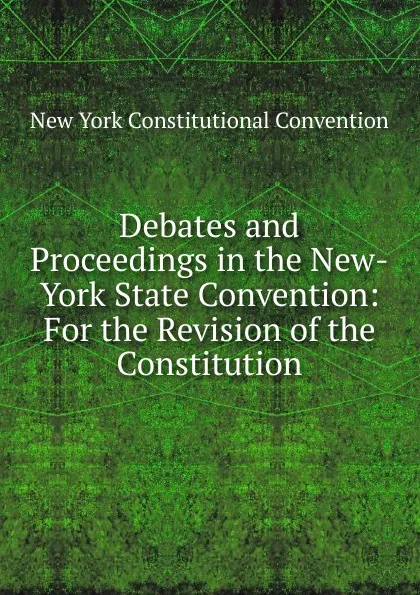 Обложка книги Debates and Proceedings in the New-York State Convention: For the Revision of the Constitution, New York Constitutional Convention