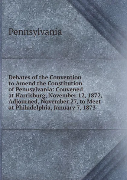 Обложка книги Debates of the Convention to Amend the Constitution of Pennsylvania: Convened at Harrisburg, November 12, 1872, Adjourned, November 27, to Meet at Philadelphia, January 7, 1873, Pennsylvania