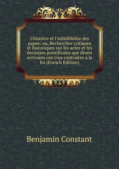 Обложка книги L.histoire et l.infaillibilite des papes: ou, Recherches critiques et historiques sur les actes et les decisions pontificales que divers ecrivains ont crus contraires a la foi (French Edition), Benjamin Constant