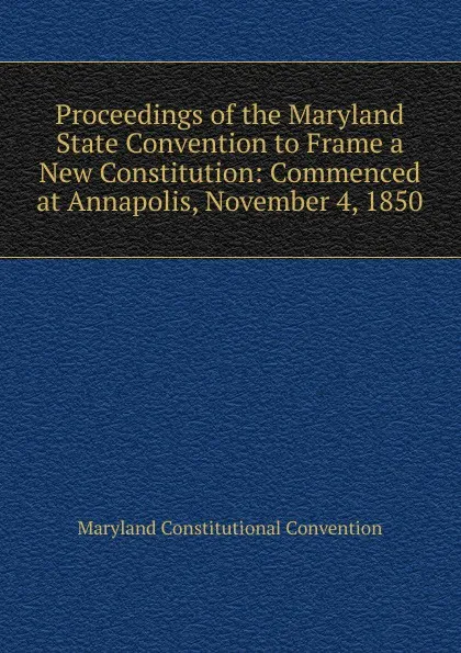 Обложка книги Proceedings of the Maryland State Convention to Frame a New Constitution: Commenced at Annapolis, November 4, 1850, Maryland Constitutional Convention