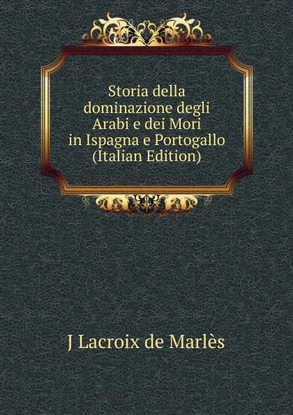 Обложка книги Storia della dominazione degli Arabi e dei Mori in Ispagna e Portogallo (Italian Edition), J Lacroix de Marlès