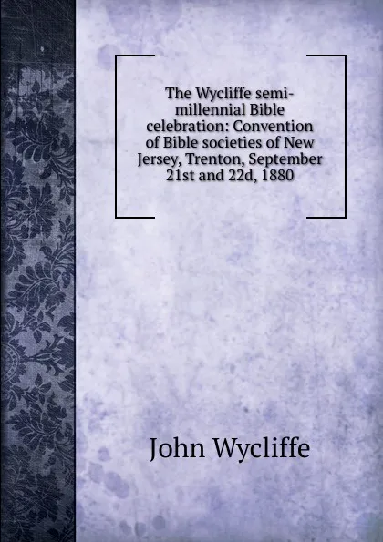 Обложка книги The Wycliffe semi-millennial Bible celebration: Convention of Bible societies of New Jersey, Trenton, September 21st and 22d, 1880, Wycliffe John