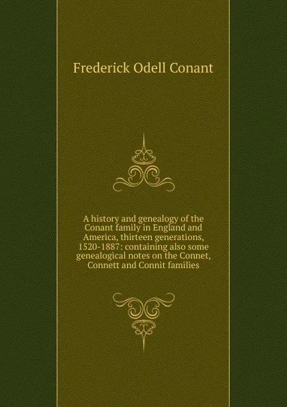 Обложка книги A history and genealogy of the Conant family in England and America, thirteen generations, 1520-1887: containing also some genealogical notes on the Connet, Connett and Connit families, Frederick Odell Conant