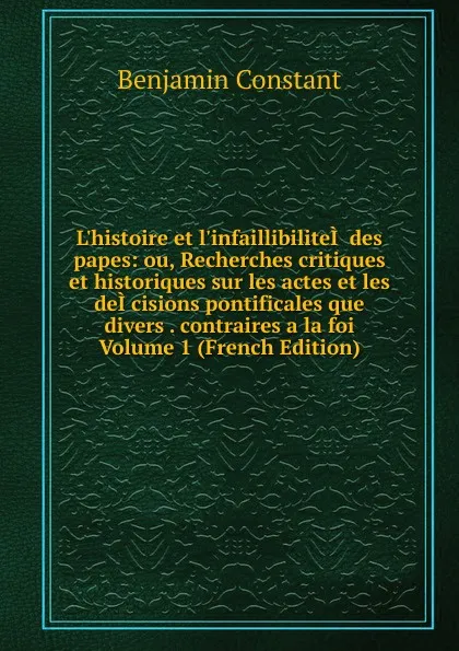 Обложка книги L.histoire et l.infaillibiliteI. des papes: ou, Recherches critiques et historiques sur les actes et les deI.cisions pontificales que divers . contraires a la foi Volume 1 (French Edition), Benjamin Constant