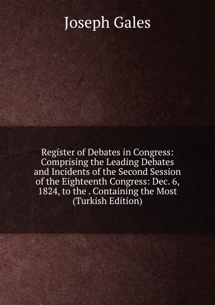 Обложка книги Register of Debates in Congress: Comprising the Leading Debates and Incidents of the Second Session of the Eighteenth Congress: Dec. 6, 1824, to the . Containing the Most (Turkish Edition), Joseph Gales