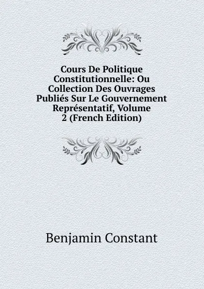 Обложка книги Cours De Politique Constitutionnelle: Ou Collection Des Ouvrages Publies Sur Le Gouvernement Representatif, Volume 2 (French Edition), Benjamin Constant