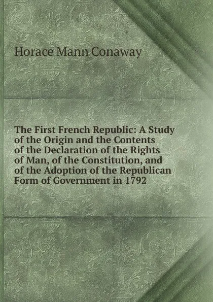 Обложка книги The First French Republic: A Study of the Origin and the Contents of the Declaration of the Rights of Man, of the Constitution, and of the Adoption of the Republican Form of Government in 1792., Horace Mann Conaway