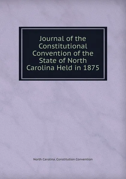 Обложка книги Journal of the Constitutional Convention of the State of North Carolina Held in 1875, North Carolina. Constitution Convention