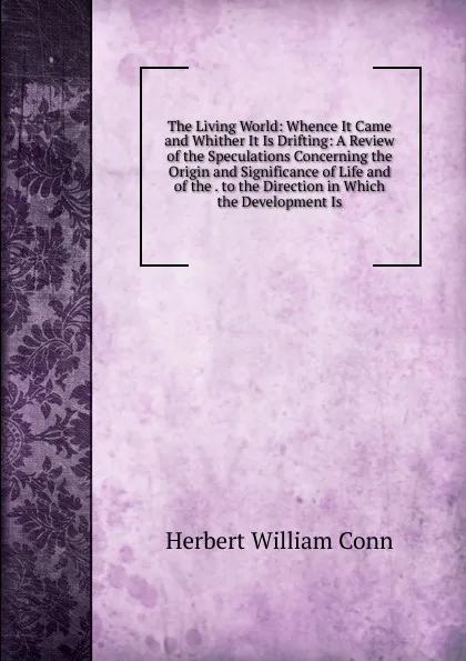 Обложка книги The Living World: Whence It Came and Whither It Is Drifting: A Review of the Speculations Concerning the Origin and Significance of Life and of the . to the Direction in Which the Development Is, H.W. Conn