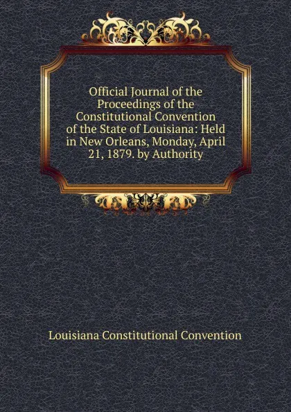 Обложка книги Official Journal of the Proceedings of the Constitutional Convention of the State of Louisiana: Held in New Orleans, Monday, April 21, 1879. by Authority, Louisiana Constitutional Convention