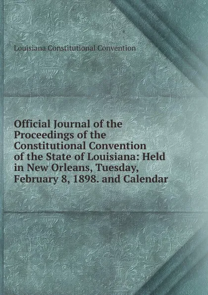 Обложка книги Official Journal of the Proceedings of the Constitutional Convention of the State of Louisiana: Held in New Orleans, Tuesday, February 8, 1898. and Calendar, Louisiana Constitutional Convention