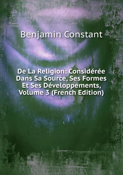Обложка книги De La Religion: Consideree Dans Sa Source, Ses Formes Et Ses Developpements, Volume 3 (French Edition), Benjamin Constant