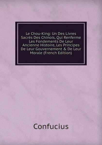 Обложка книги Le Chou-King: Un Des Livres Sacres Des Chinois, Qui Renferme Les Fondements De Leur Ancienne Histoire, Les Principes De Leur Gouvernement . De Leur Morale (French Edition), Confucius