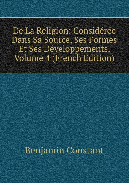 Обложка книги De La Religion: Consideree Dans Sa Source, Ses Formes Et Ses Developpements, Volume 4 (French Edition), Benjamin Constant