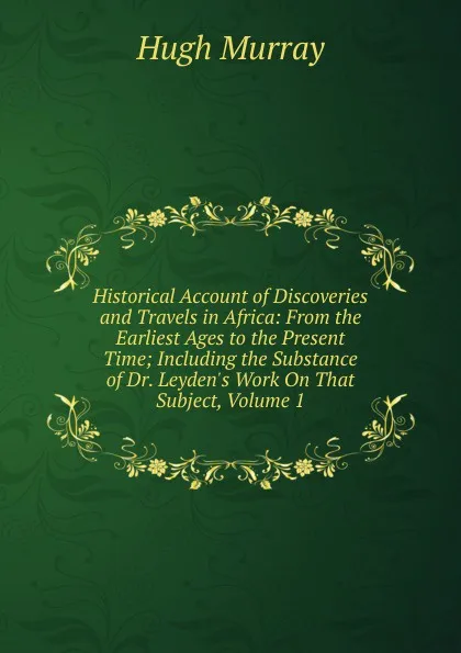 Обложка книги Historical Account of Discoveries and Travels in Africa: From the Earliest Ages to the Present Time; Including the Substance of Dr. Leyden.s Work On That Subject, Volume 1, Murray Hugh