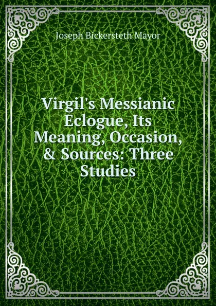 Обложка книги Virgil.s Messianic Eclogue, Its Meaning, Occasion, . Sources: Three Studies, Joseph Bickersteth Mayor