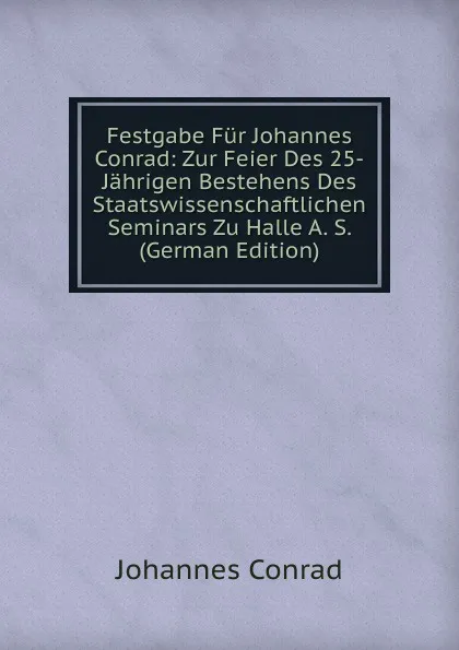 Обложка книги Festgabe Fur Johannes Conrad: Zur Feier Des 25-Jahrigen Bestehens Des Staatswissenschaftlichen Seminars Zu Halle A. S. (German Edition), Johannes Conrad