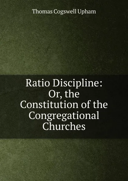 Обложка книги Ratio Discipline: Or, the Constitution of the Congregational Churches, Upham Thomas Cogswell