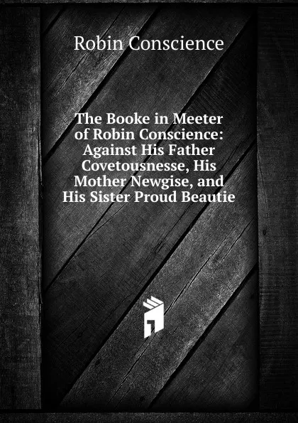 Обложка книги The Booke in Meeter of Robin Conscience: Against His Father Covetousnesse, His Mother Newgise, and His Sister Proud Beautie, Robin Conscience