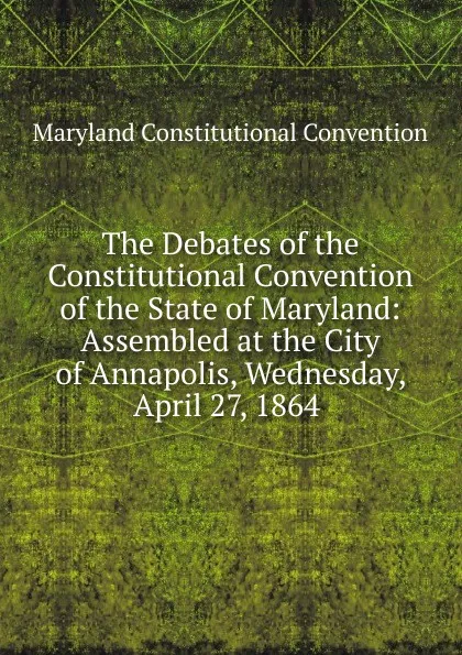 Обложка книги The Debates of the Constitutional Convention of the State of Maryland: Assembled at the City of Annapolis, Wednesday, April 27, 1864 ., Maryland Constitutional Convention