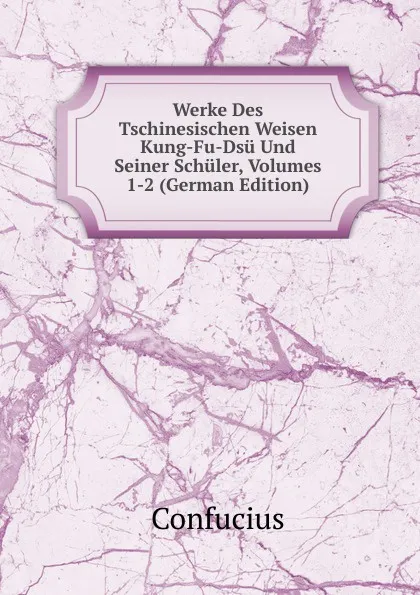 Обложка книги Werke Des Tschinesischen Weisen Kung-Fu-Dsu Und Seiner Schuler, Volumes 1-2 (German Edition), Confucius