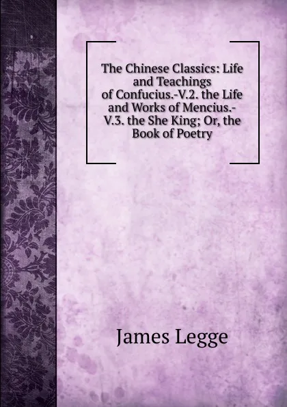 Обложка книги The Chinese Classics: Life and Teachings of Confucius.-V.2. the Life and Works of Mencius.-V.3. the She King; Or, the Book of Poetry, James Legge