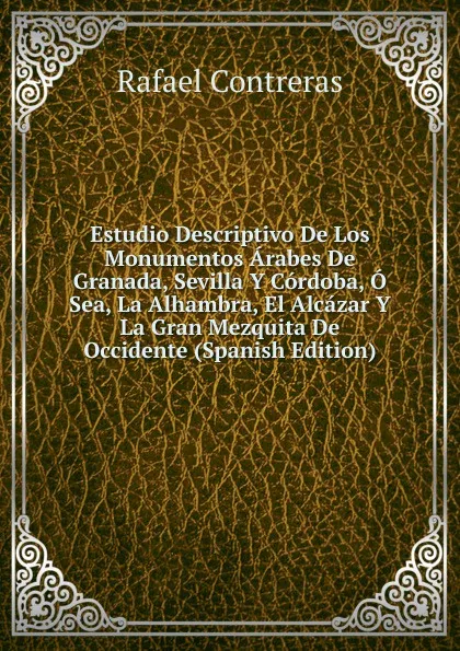 Обложка книги Estudio Descriptivo De Los Monumentos Arabes De Granada, Sevilla Y Cordoba, O Sea, La Alhambra, El Alcazar Y La Gran Mezquita De Occidente (Spanish Edition), Rafael Contreras