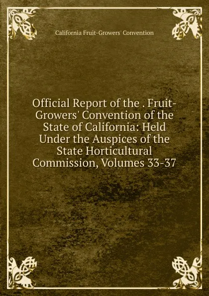 Обложка книги Official Report of the . Fruit-Growers. Convention of the State of California: Held Under the Auspices of the State Horticultural Commission, Volumes 33-37, California Fruit-Growers' Convention