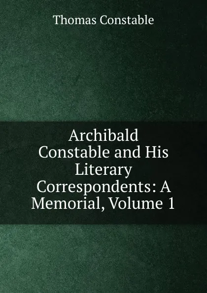 Обложка книги Archibald Constable and His Literary Correspondents: A Memorial, Volume 1, Thomas Constable