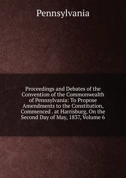 Обложка книги Proceedings and Debates of the Convention of the Commonwealth of Pennsylvania: To Propose Amendments to the Constitution, Commenced . at Harrisburg, On the Second Day of May, 1837, Volume 6, Pennsylvania